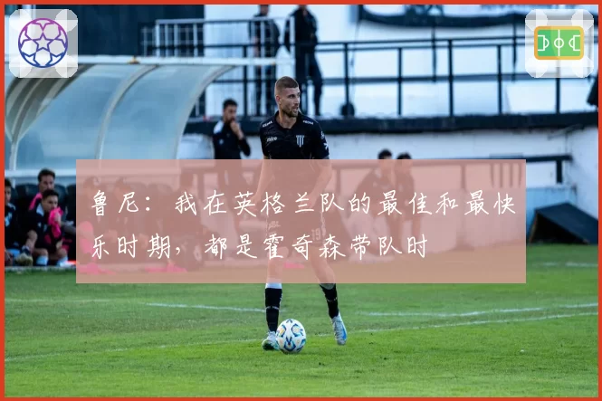 鲁尼：我在英格兰队的最佳和最快乐时期，都是霍奇森带队时