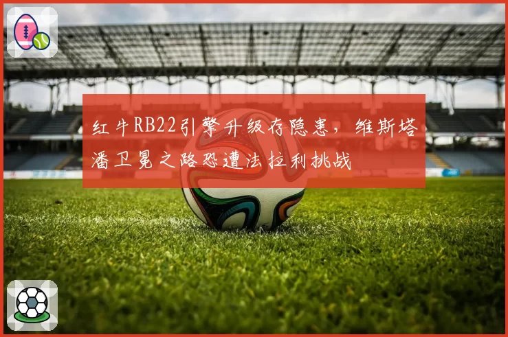 红牛RB22引擎升级存隐患，维斯塔潘卫冕之路恐遭法拉利挑战